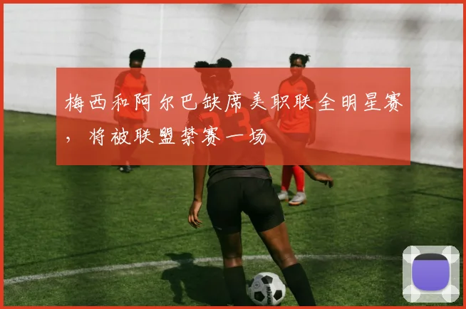 梅西和阿尔巴缺席美职联全明星赛，将被联盟禁赛一场