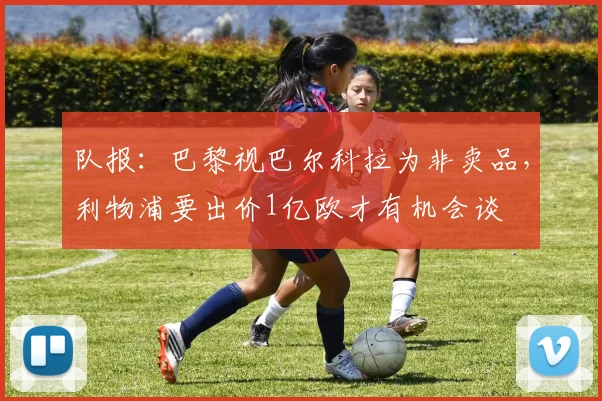 队报：巴黎视巴尔科拉为非卖品，利物浦要出价1亿欧才有机会谈